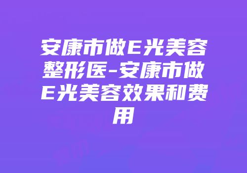 安康市做E光美容整形医-安康市做E光美容效果和费用