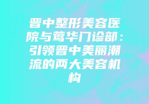 晋中整形美容医院与莺华门诊部：引领晋中美丽潮流的两大美容机构