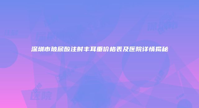 深圳市玻尿酸注射丰耳垂价格表及医院详情揭秘