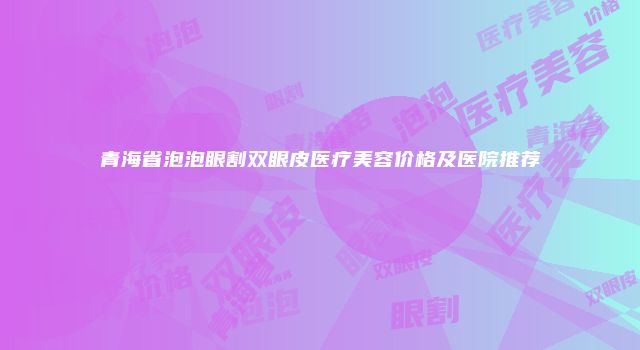 青海省泡泡眼割双眼皮医疗美容价格及医院推荐