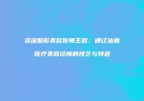 资深整形美容医师王岩：通辽沐鑫医疗美容诊所的技艺与特色