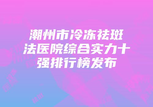 潮州市冷冻祛斑法医院综合实力十强排行榜发布