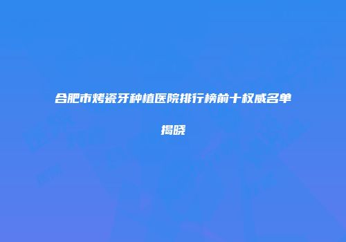合肥市烤瓷牙种植医院排行榜前十权威名单揭晓