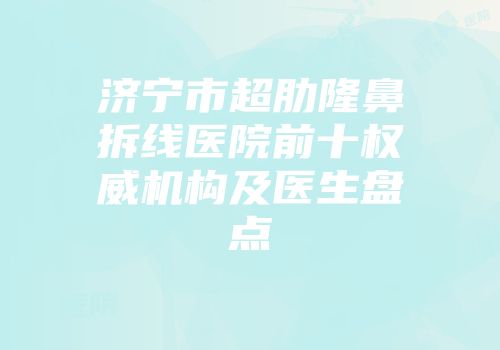 济宁市超肋隆鼻拆线医院前十权威机构及医生盘点