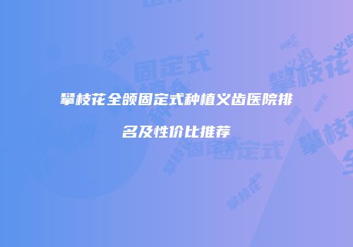 攀枝花全颌固定式种植义齿医院排名及性价比推荐
