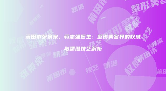 莆田市张景泉、蒋志强医生：整形美容界的权威与精湛技艺解析