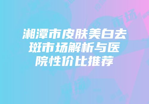 湘潭市皮肤美白去斑市场解析与医院性价比推荐