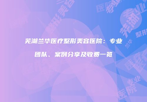 芜湖兰华医疗整形美容医院：专业团队、案例分享及收费一览
