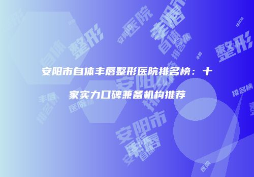安阳市自体丰唇整形医院排名榜：十家实力口碑兼备机构推荐