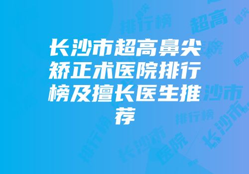 长沙市超高鼻尖矫正术医院排行榜及擅长医生推荐