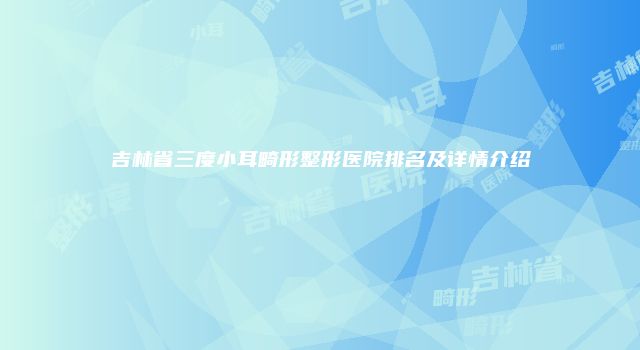 吉林省三度小耳畸形整形医院排名及详情介绍