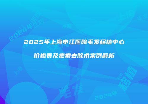 2025年上海申江医院毛发移植中心价格表及疤痕去除术案例解析