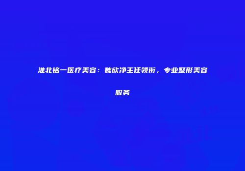 淮北铭一医疗美容：魏欣净主任领衔，专业整形美容服务