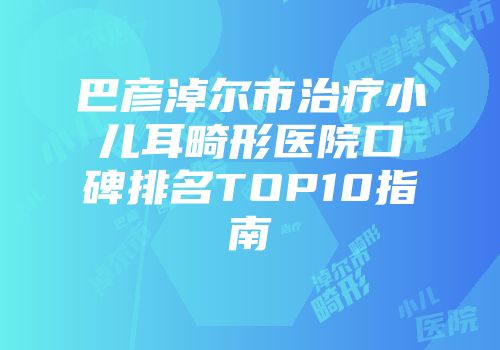 巴彦淖尔市治疗小儿耳畸形医院口碑排名TOP10指南