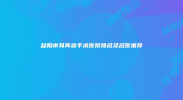 益阳市耳再造手术医院排名及名医推荐