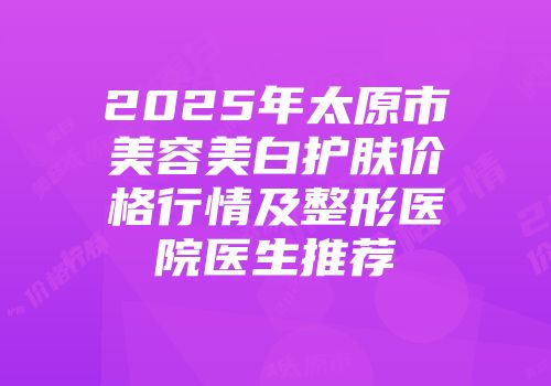 2025年太原市美容美白护肤价格行情及整形医院医生推荐