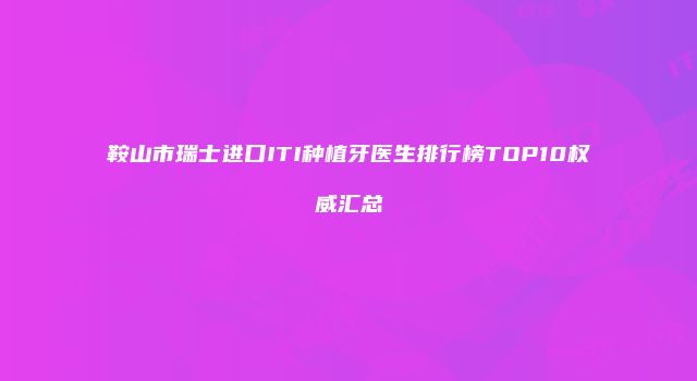 鞍山市瑞士进口ITI种植牙医生排行榜TOP10权威汇总