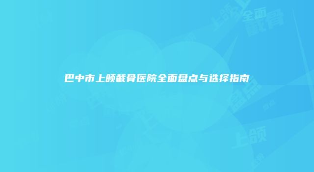 巴中市上颌截骨医院全面盘点与选择指南