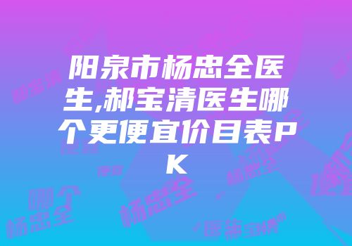 阳泉市杨忠全医生,郝宝清医生哪个更便宜价目表PK