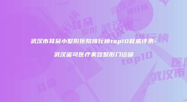 武汉市耳朵小整形医院排行榜top10权威评测-武汉蜜司医疗美容整形门诊部