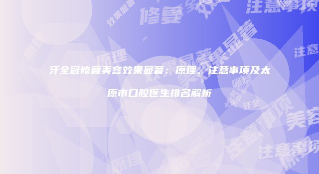 牙全冠修复美容效果显著：原理、注意事项及太原市口腔医生排名解析