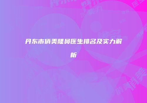 丹东市俏美隆鼻医生排名及实力解析