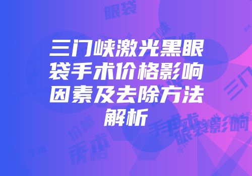 三门峡激光黑眼袋手术价格影响因素及去除方法解析