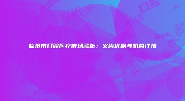 临沧市口腔医疗市场解析：义齿价格与机构详情