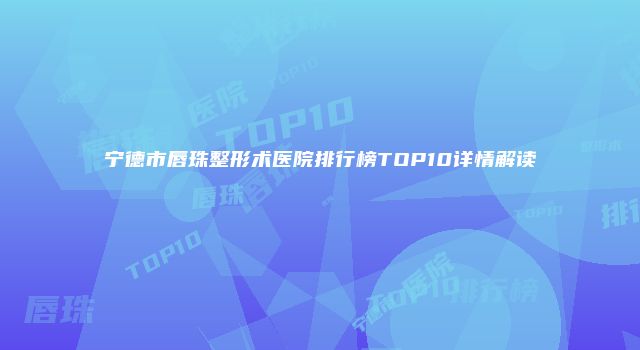 宁德市唇珠整形术医院排行榜TOP10详情解读