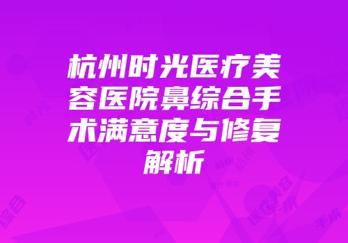杭州时光医疗美容医院鼻综合手术满意度与修复解析