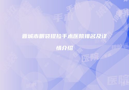 晋城市眼袋提拉手术医院排名及详情介绍
