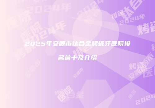 2025年安顺市钛合金烤瓷牙医院排名前十及介绍