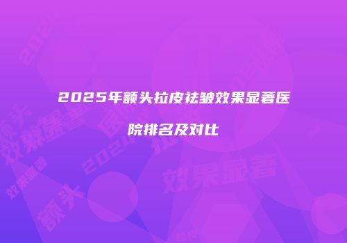 2025年额头拉皮祛皱效果显著医院排名及对比