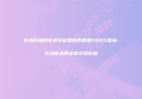 长治市品牌全瓷牙冠费用表明细2025查询-长治市品牌全瓷牙冠价格