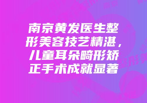 南京黄发医生整形美容技艺精湛,儿童耳朵畸形矫正手术成就显著