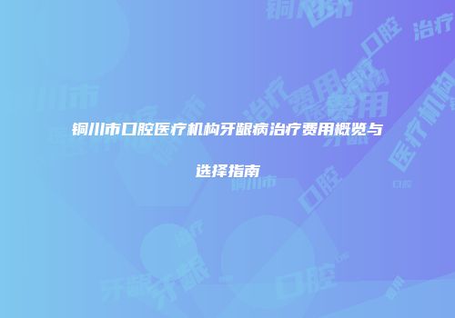 铜川市口腔医疗机构牙龈病治疗费用概览与选择指南