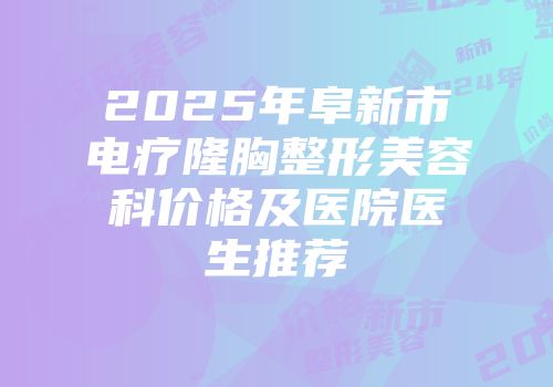 2025年阜新市电疗隆胸整形美容科价格及医院医生推荐