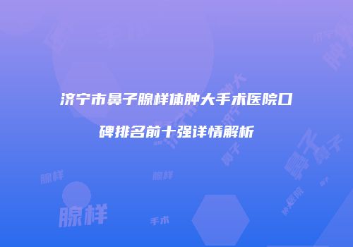 济宁市鼻子腺样体肿大手术医院口碑排名前十强详情解析