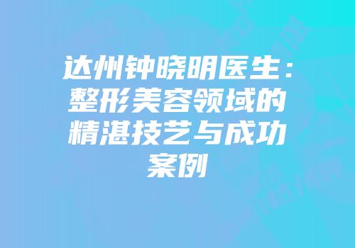 达州钟晓明医生：整形美容领域的精湛技艺与成功案例