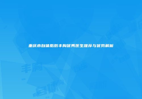 重庆市自体脂肪丰胸优秀医生推荐与优势解析