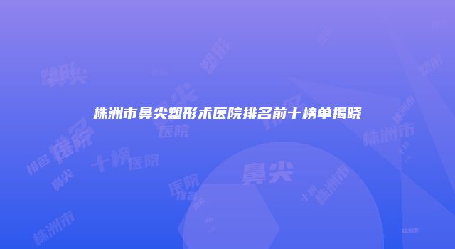 株洲市鼻尖塑形术医院排名前十榜单揭晓