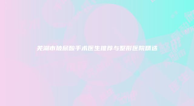 芜湖市玻尿酸手术医生推荐与整形医院精选
