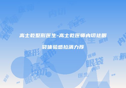 高士乾整形医生-高士乾医师内切祛眼袋体验感拉满力荐