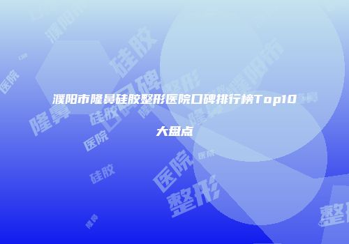 濮阳市隆鼻硅胶整形医院口碑排行榜Top10大盘点