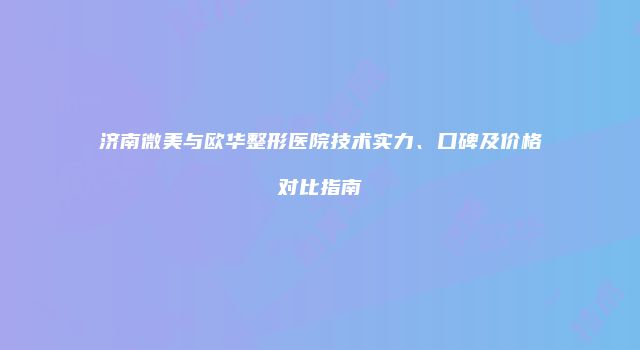 济南微美与欧华整形医院技术实力、口碑及价格对比指南