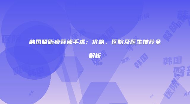 韩国吸脂瘦臀部手术：价格、医院及医生推荐全解析