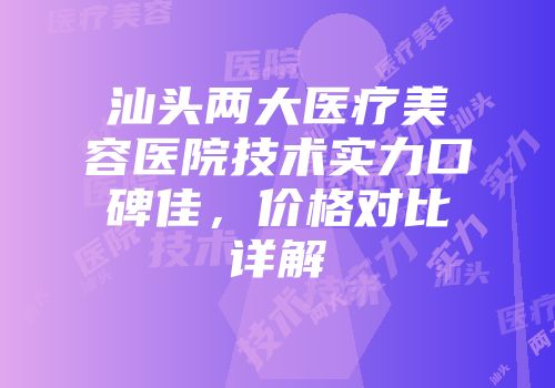 汕头两大医疗美容医院技术实力口碑佳，价格对比详解