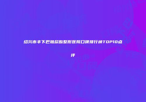 绍兴市丰下巴玻尿酸整形医院口碑排行榜TOP10点评