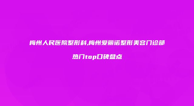 梅州人民医院整形科,梅州爱丽诺整形美容门诊部热门top口碑盘点