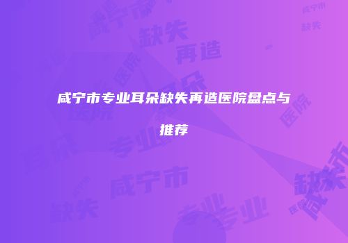 咸宁市专业耳朵缺失再造医院盘点与推荐